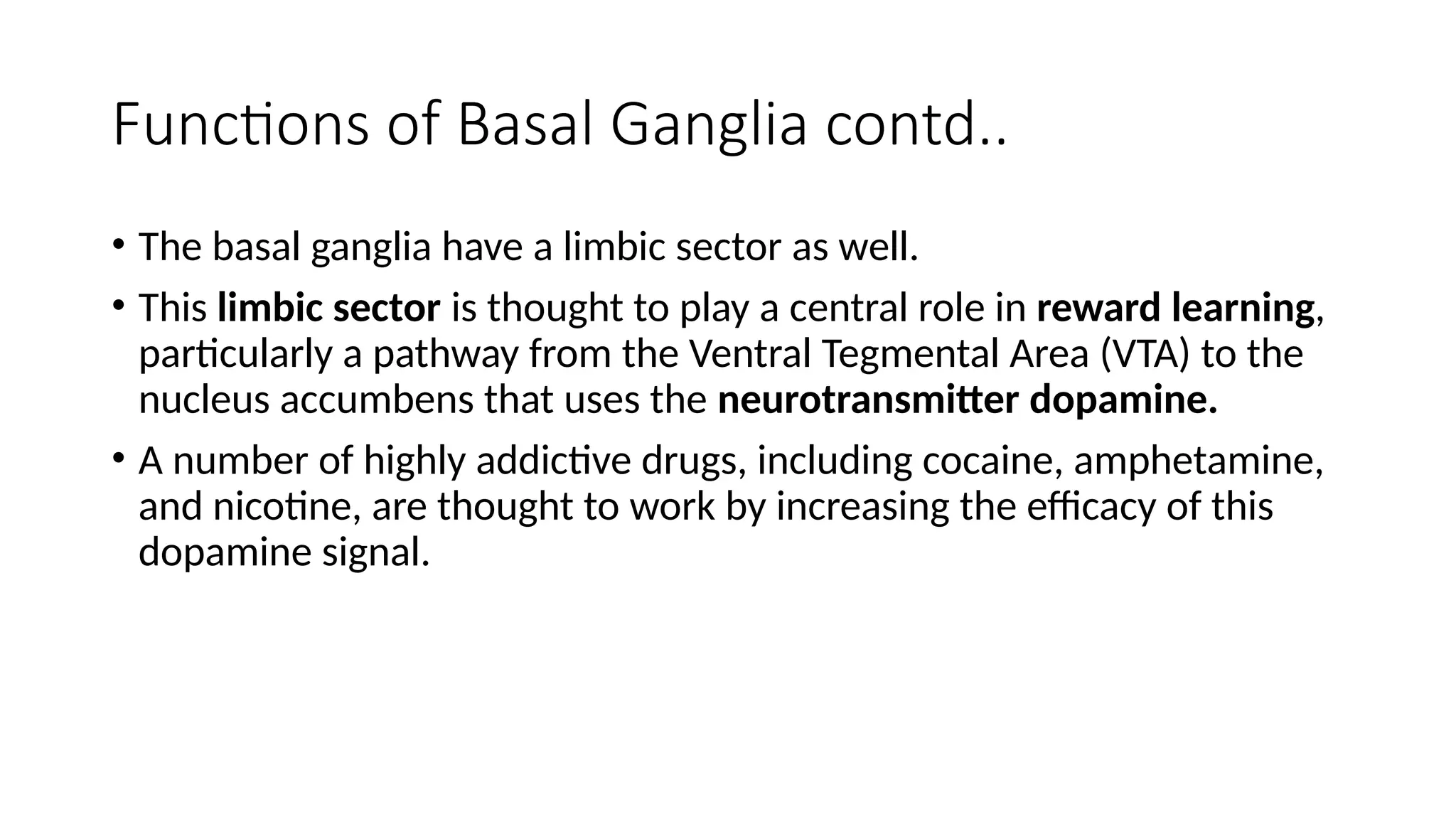 Functions of Basal Ganglia contd..
• The basal ganglia have a limbic sector as well.
• This limbic sector is thought to play a central role in reward learning,
particularly a pathway from the Ventral Tegmental Area (VTA) to the
nucleus accumbens that uses the neurotransmitter dopamine.
• A number of highly addictive drugs, including cocaine, amphetamine,
and nicotine, are thought to work by increasing the efficacy of this
dopamine signal.
 