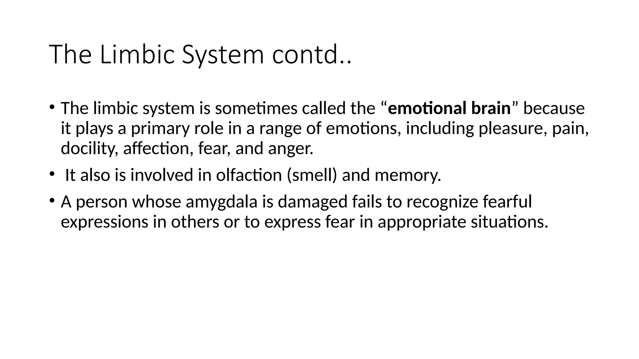 The Limbic System contd..
• The limbic system is sometimes called the “emotional brain” because
it plays a primary role in a range of emotions, including pleasure, pain,
docility, affection, fear, and anger.
• It also is involved in olfaction (smell) and memory.
• A person whose amygdala is damaged fails to recognize fearful
expressions in others or to express fear in appropriate situations.
 