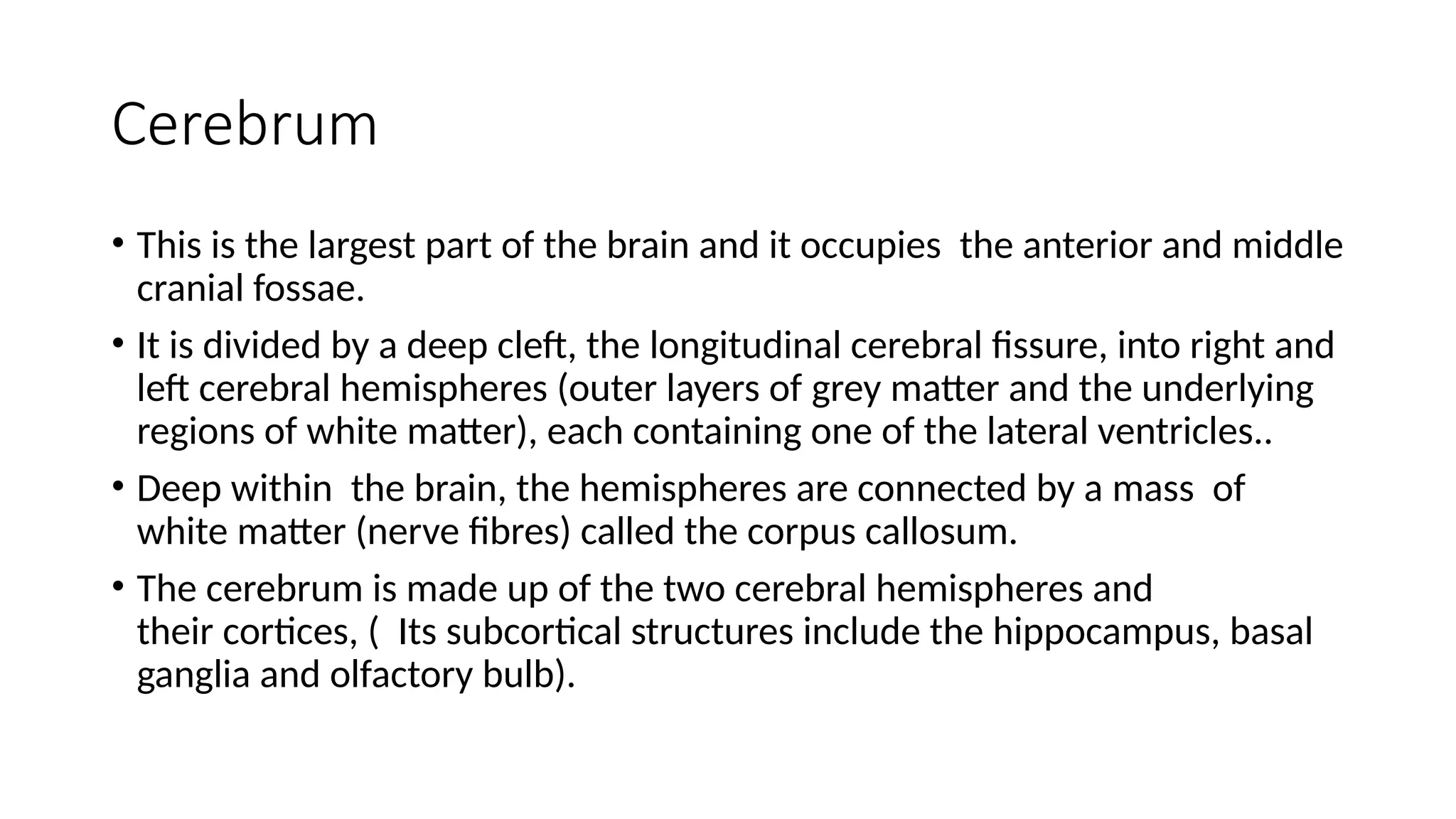 Cerebrum
• This is the largest part of the brain and it occupies the anterior and middle
cranial fossae.
• It is divided by a deep cleft, the longitudinal cerebral fissure, into right and
left cerebral hemispheres (outer layers of grey matter and the underlying
regions of white matter), each containing one of the lateral ventricles..
• Deep within the brain, the hemispheres are connected by a mass of
white matter (nerve fibres) called the corpus callosum.
• The cerebrum is made up of the two cerebral hemispheres and
their cortices, ( Its subcortical structures include the hippocampus, basal
ganglia and olfactory bulb).
 