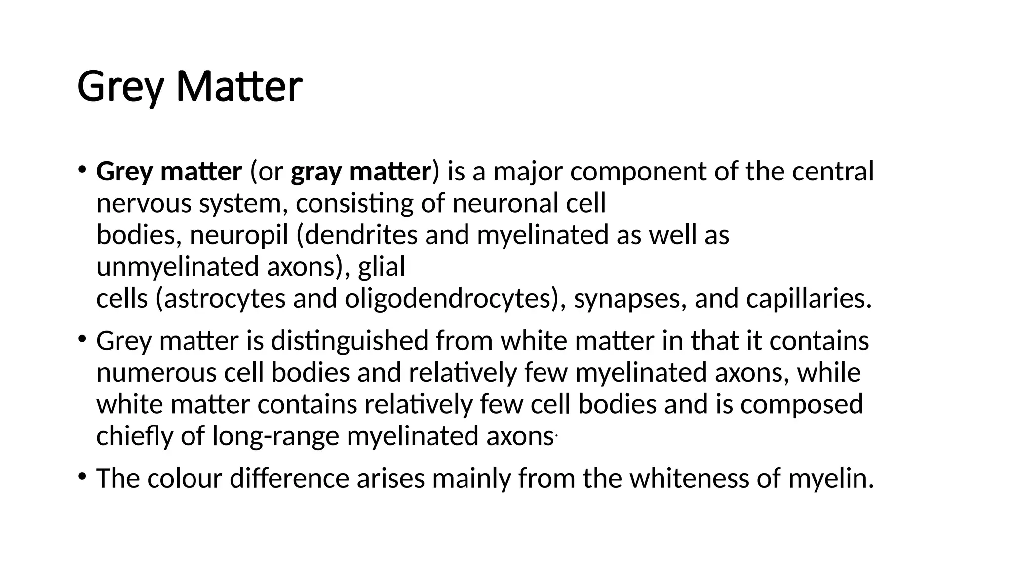 Grey Matter
• Grey matter (or gray matter) is a major component of the central
nervous system, consisting of neuronal cell
bodies, neuropil (dendrites and myelinated as well as
unmyelinated axons), glial
cells (astrocytes and oligodendrocytes), synapses, and capillaries.
• Grey matter is distinguished from white matter in that it contains
numerous cell bodies and relatively few myelinated axons, while
white matter contains relatively few cell bodies and is composed
chiefly of long-range myelinated axons.
• The colour difference arises mainly from the whiteness of myelin.
 