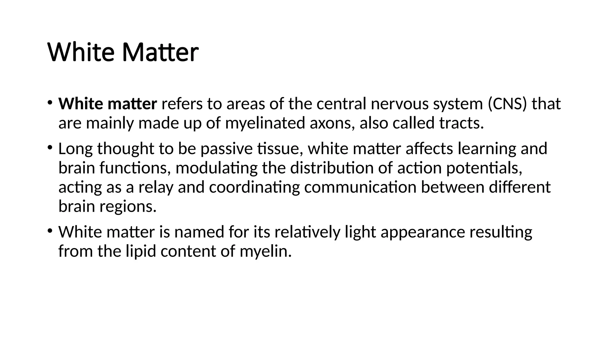 White Matter
• White matter refers to areas of the central nervous system (CNS) that
are mainly made up of myelinated axons, also called tracts.
• Long thought to be passive tissue, white matter affects learning and
brain functions, modulating the distribution of action potentials,
acting as a relay and coordinating communication between different
brain regions.
• White matter is named for its relatively light appearance resulting
from the lipid content of myelin.
 