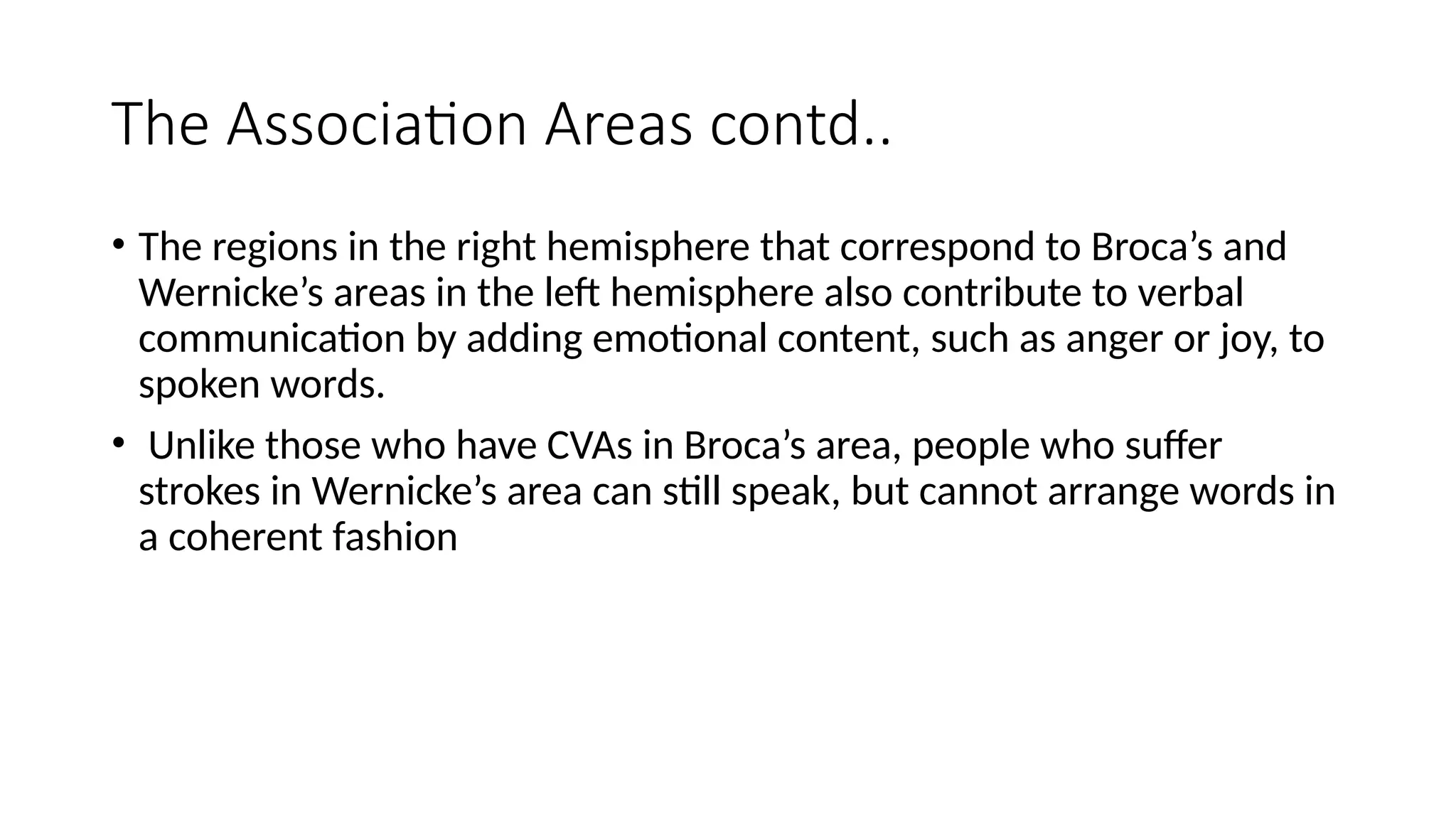 The Association Areas contd..
• The regions in the right hemisphere that correspond to Broca’s and
Wernicke’s areas in the left hemisphere also contribute to verbal
communication by adding emotional content, such as anger or joy, to
spoken words.
• Unlike those who have CVAs in Broca’s area, people who suffer
strokes in Wernicke’s area can still speak, but cannot arrange words in
a coherent fashion
 