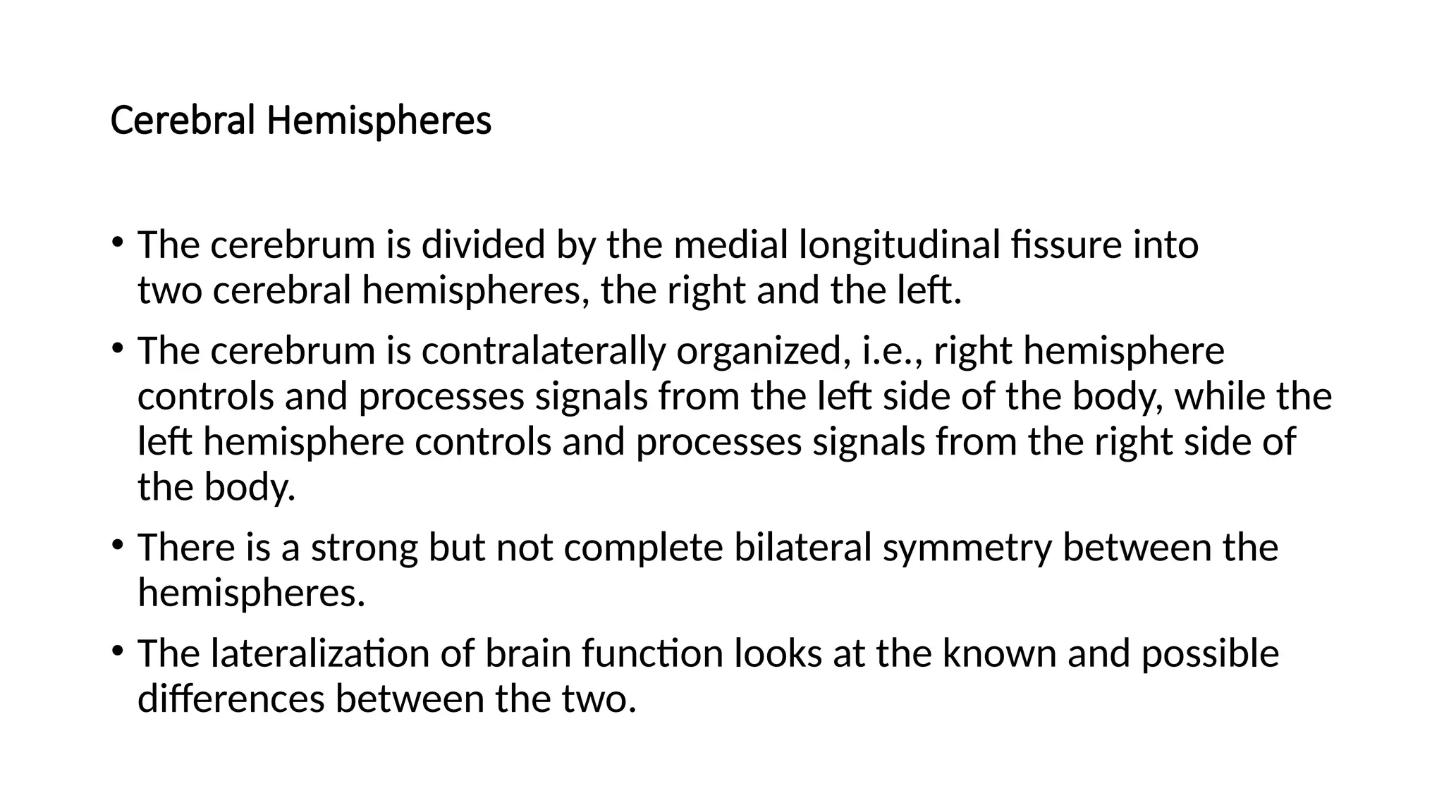 Cerebral Hemispheres
• The cerebrum is divided by the medial longitudinal fissure into
two cerebral hemispheres, the right and the left.
• The cerebrum is contralaterally organized, i.e., right hemisphere
controls and processes signals from the left side of the body, while the
left hemisphere controls and processes signals from the right side of
the body.
• There is a strong but not complete bilateral symmetry between the
hemispheres.
• The lateralization of brain function looks at the known and possible
differences between the two.
 