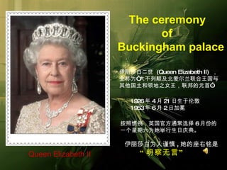 伊丽莎白二世  (Queen Elizabeth II)  ， 全称为 “ 大不列颠及北爱尔兰联合王国与 其他国土和领地之女王，联邦的元首 ”   1926 年 4 月 21 日生于伦敦   1953 年 6 月 2 日加冕   按照惯例，英国官方通常选择 6 月份的 一个星期六为她举行生日庆典。 伊丽莎白为人谨慎 , 她的座右铭是 “ 明察无言 ”   Queen Elizabeth II   The ceremony  of  Buckingham palace 