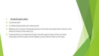 B. ATLANTO-AXIAL JOINT:
 3 synovial joint
 1 median (pivot joint) and 2 lateral joint
 Median joint consists of odontoid process of C2 that articulated with a facet on the
internal surface of the atlas (C1)
 2 lateral joints are composed of right and left superior facets of the axis that
articulates with the right and left slightly convex inferior facet on the atlas
 