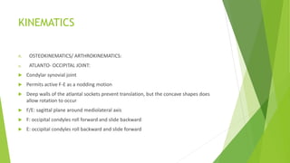 KINEMATICS
A. OSTEOKINEMATICS/ ARTHROKINEMATICS:
a. ATLANTO- OCCIPITAL JOINT:
 Condylar synovial joint
 Permits active F-E as a nodding motion
 Deep walls of the atlantal sockets prevent translation, but the concave shapes does
allow rotation to occur
 F/E: sagittal plane around mediolateral axis
 F: occipital condyles roll forward and slide backward
 E: occipital condyles roll backward and slide forward
 