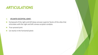 ARTICULATIONS
A. ATLANTO-OCCIPITAL JOINT:
 Composed of the right and left deep concave superior facets of the atlas that
articulates with the right and left convex occipital condyles
 True synovial joint
 Lie nearly in the horizontal plane
 