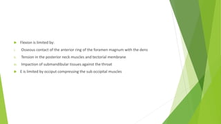  Flexion is limited by:
i. Osseous contact of the anterior ring of the foramen magnum with the dens
ii. Tension in the posterior neck muscles and tectorial membrane
iii. Impaction of submandibular tissues against the throat
 E is limited by occiput compressing the sub occipital muscles
 