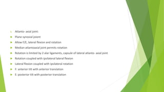 b. Atlanto- axial joint:
 Plane synovial joiont
 Allow F/E, lateral flexion and rotation
 Median atlantoaxial joint permits rotation
 Rotation is limited by 2 alar ligaments, capsule of lateral atlanto- axial joint
 Rotation coupled with ipsilateral lateral flexion
 Lateral flexion coupled with ipsilateral rotation
 F: anterior tilt with anterior translation
 E: posterior tilt with posterior translation
 