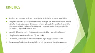 KINETICS
 No disks are present at either the atlanto- occipital or atlanto- axial joint
 Compressive loads→ transferred directly through the atlanto- occipital joint→
articular facets at the axis→ transferred through pedicles and laminae of the
axis to the inferior surface of the body→ 2 inferior zygapophyseal articular
processes→ adjacent inferior disk
 From C3-C7 compressive forces are transmitted by 3 parallel columns:
i. Single anterocentral column: V.B and disks
ii. 2 rodlike posterolateral column: left and right zygapophyseal joints
 Compressive loads in end range F/E > erect stance and standing postures
 
