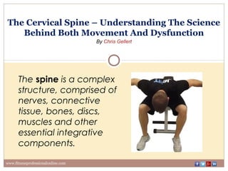 The Cervical Spine – Understanding The Science
Behind Both Movement And Dysfunction
By Chris Gellert
www.fitnessprofessionalonline.com
The spine is a complex
structure, comprised of
nerves, connective
tissue, bones, discs,
muscles and other
essential integrative
components.
 