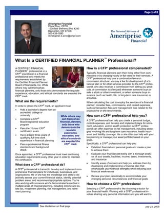 Page 1 of 2



                                 Ameriprise Financial
                                 Chris Winn, CFP®
                                 1500 NW Bethany Blvd #280
                                 Beaverton, OR 97006
                                 503-439-1880
                                 christopher.k.winn@ampf.com




What Is a CERTIFIED FINANCIAL PLANNER™ Professional?
A CERTIFIED FINANCIAL                                                How is a CFP® professional compensated?
PLANNER™ professional or a
CFP® practitioner is a financial                                     Typically, financial planners earn their living either from com-
professional who meets the                                           missions or by charging hourly or flat rates for their services. A
requirements established by                                          CFP® professional may use a combination fee-and-
the Certified Financial Planner                                      commission structure: you pay a fee for development of a fi-
Board of Standards, Inc. While                                       nancial plan or for other services provided by the CFP® profes-
others may call themselves                                           sional, who also receives a commission from selling you prod-
financial planners, only those who demonstrate the requisite         ucts. A commission is a fee paid whenever someone buys or
experience, education, and ethical standards are awarded the         sells a stock or other investment, or when someone buys in-
CFP® mark.                                                           surance (such as health, life, or long-term care insurance) or
                                                                     annuities.
What are the requirements?                                           When calculating the cost to employ the services of a financial
                            ®
In order to obtain the CFP mark, an applicant must:                  planner, consider fees, commissions, and related expenses,
                                                                     such as transaction fees and management fees related to the
•   Hold a bachelor's degree from an                                 products he or she recommends.
    accredited college or
    university                               While others may        How can a CFP® professional help you?
                      ®
•   Complete a CFP                            call themselves
                                                                     A CFP® professional can help you create a personal budget,
    Board-registered education              financial planners,
                                                                     control expenses, and develop and implement plans for retire-
    program                                   only those who
                                                                     ment, education, and/or wealth protection. A CFP® profes-
•   Pass the 10-hour CFP®                     demonstrate the
                                                                     sional can offer expertise in risk management, including strate-
    certification exam                            requisite
                                                                     gies involving life and long-term care insurance, health insur-
                                                experience,
•   Have at least three years of                                     ance, and liability coverage. He or she often can help with your
                                               education, and
    qualifying full-time work                                        tax planning or manage your asset portfolio based on your
                                             ethical standards
    experience in financial planning                                 goals.
                                              are awarded the
•   Pass a professional fitness                 CFP® mark.           Specifically, a CFP® professional can help you:
    standards and background                                         •   Establish financial and personal goals and create a plan
    check                                                                to achieve them
Once appointed, a CFP® professional must meet continuing             •   Evaluate your financial well-being with a thorough analy-
education requirements every other year in order to maintain             sis of your assets, liabilities, income, taxes, investments,
the certification.                                                       and insurance
                                                                     •   Identify areas of concern and help you address them by
What does a CFP® professional do?                                        developing and implementing a financial plan that
A CFP® professional is trained to develop and implement com-             emphasizes your financial strengths while reducing your
prehensive financial plans for individuals, businesses, and              financial weaknesses
organizations. He or she has the knowledge and skills to ob-
                                                                     •   Review your plan periodically to accommodate your
jectively assess your current financial status, identify potential
                                                                         changing personal circumstances and financial goals
problem areas, and recommend appropriate options. You're
also working with someone who's demonstrated expertise in            How to choose a CFP® professional
multiple areas of financial planning, including income and es-
tate tax, investment planning, risk management, and retire-          Selecting a CFP® professional is like choosing a doctor for
ment planning.                                                       your financial health. Working with a CFP® professional in-
                                                                     volves sharing very personal information and you will want to



                          See disclaimer on final page                                                                        July 23, 2009
 