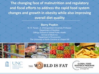 The changing face of malnutrition and regulatory
and fiscal efforts to address the rapid food system
changes and growth in obesity while also improving
overall diet quality
Barry Popkin
W. R. Kenan, Jr. Distinguished University Professor
Department of Nutrition
Gillings School of Global Public Health
School of Medicine
Department of Economics
The University of North Carolina at Chapel Hill
THE W RLD IS FAT
 