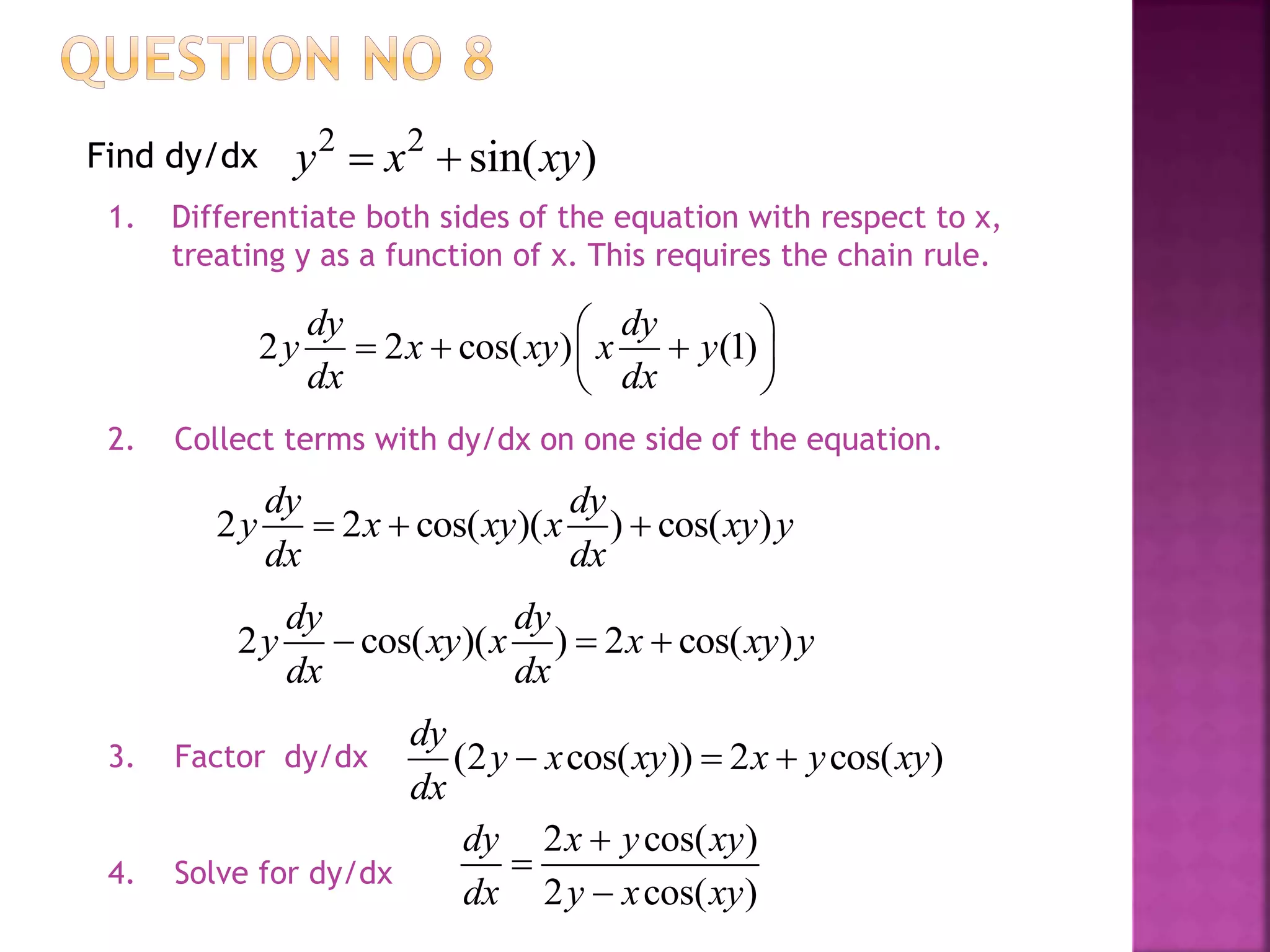 2 2
sin( )y x xy Find dy/dx
1. Differentiate both sides of the equation with respect to x,
treating y as a function of x. This requires the chain rule.
2 2 cos( ) (1)
dy dy
y x xy x y
dx dx
 
   
 
2. Collect terms with dy/dx on one side of the equation.
2 2 cos( )( ) cos( )
dy dy
y x xy x xy y
dx dx
  
2 cos( )( ) 2 cos( )
dy dy
y xy x x xy y
dx dx
  
(2 cos( )) 2 cos( )
dy
y x xy x y xy
dx
  
2 cos( )
2 cos( )
dy x y xy
dx y x xy



3. Factor dy/dx
4. Solve for dy/dx
 