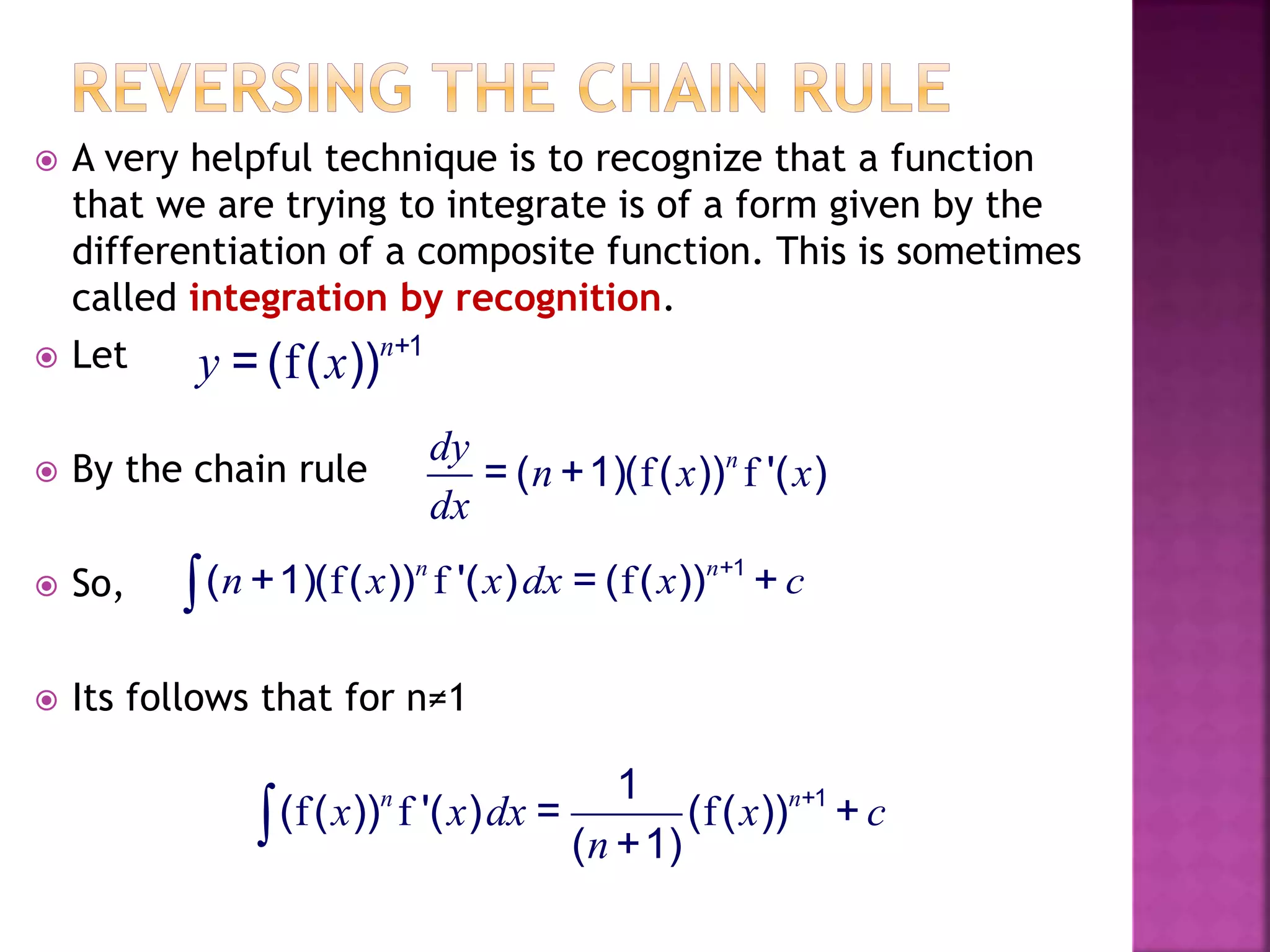  A very helpful technique is to recognize that a function
that we are trying to integrate is of a form given by the
differentiation of a composite function. This is sometimes
called integration by recognition.
 Let
 By the chain rule
 So,
 Its follows that for n≠1
f +1
= ( ( ))n
y x
f f= ( +1)( ( )) '( )ndy
n x x
dx
f f f +1
( +1)( ( )) '( ) = ( ( )) +n n
n x x dx x c
f f f +11
( ( )) '( ) = ( ( )) +
( +1)
n n
x x dx x c
n
 