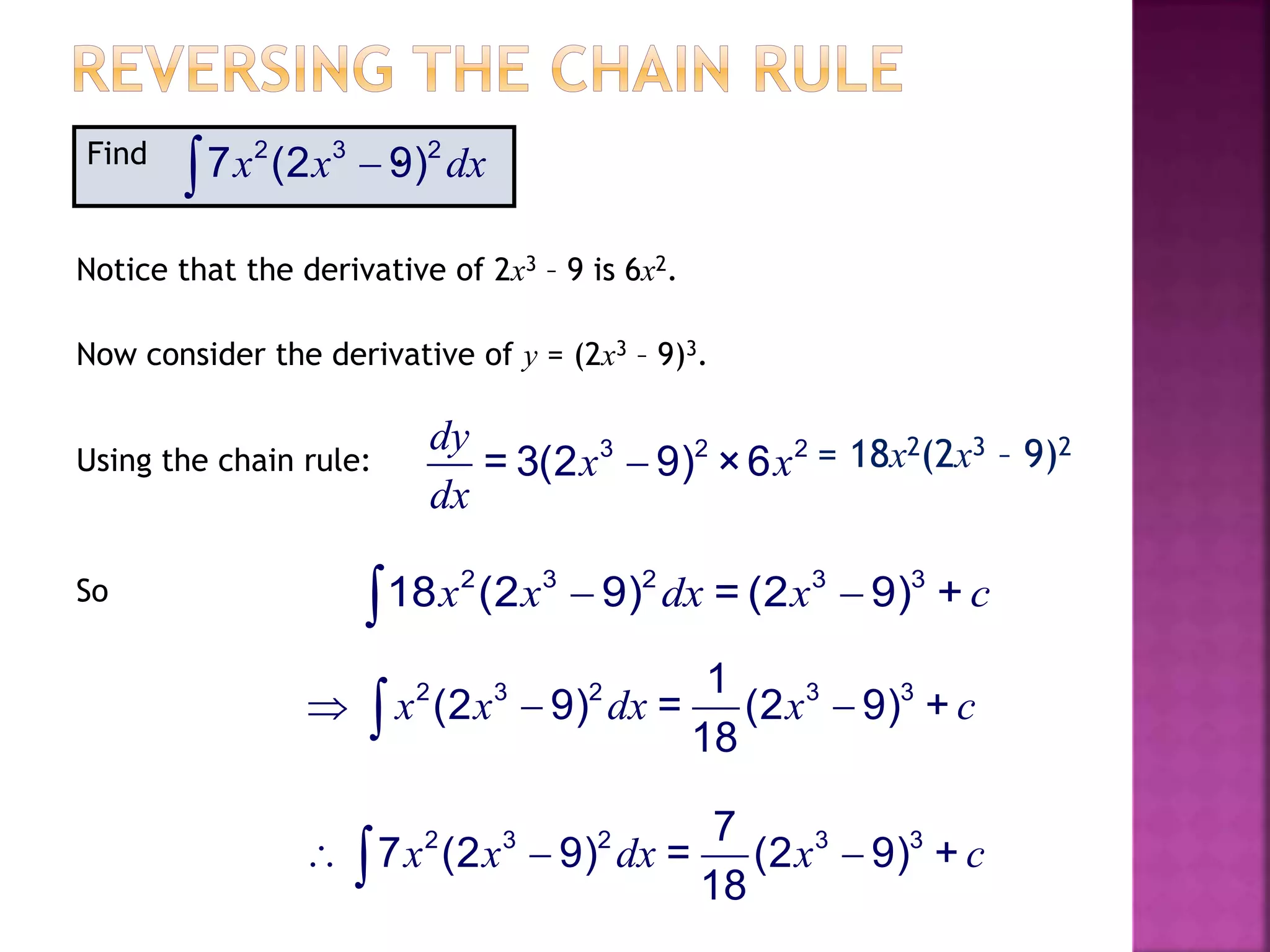 Find .2 3 2
7 (2 9)x x dx
Notice that the derivative of 2x3 – 9 is 6x2.
Now consider the derivative of y = (2x3 – 9)3.
Using the chain rule: 3 2 2
= 3(2 9) ×6
dy
x x
dx
 = 18x2(2x3 – 9)2
So 2 3 2 3 3
18 (2 9) = (2 9) +x x dx x c 
2 3 2 3 37
7 (2 9) = (2 9) +
18
x x dx x c  
2 3 2 3 31
(2 9) = (2 9) +
18
x x dx x c  
 