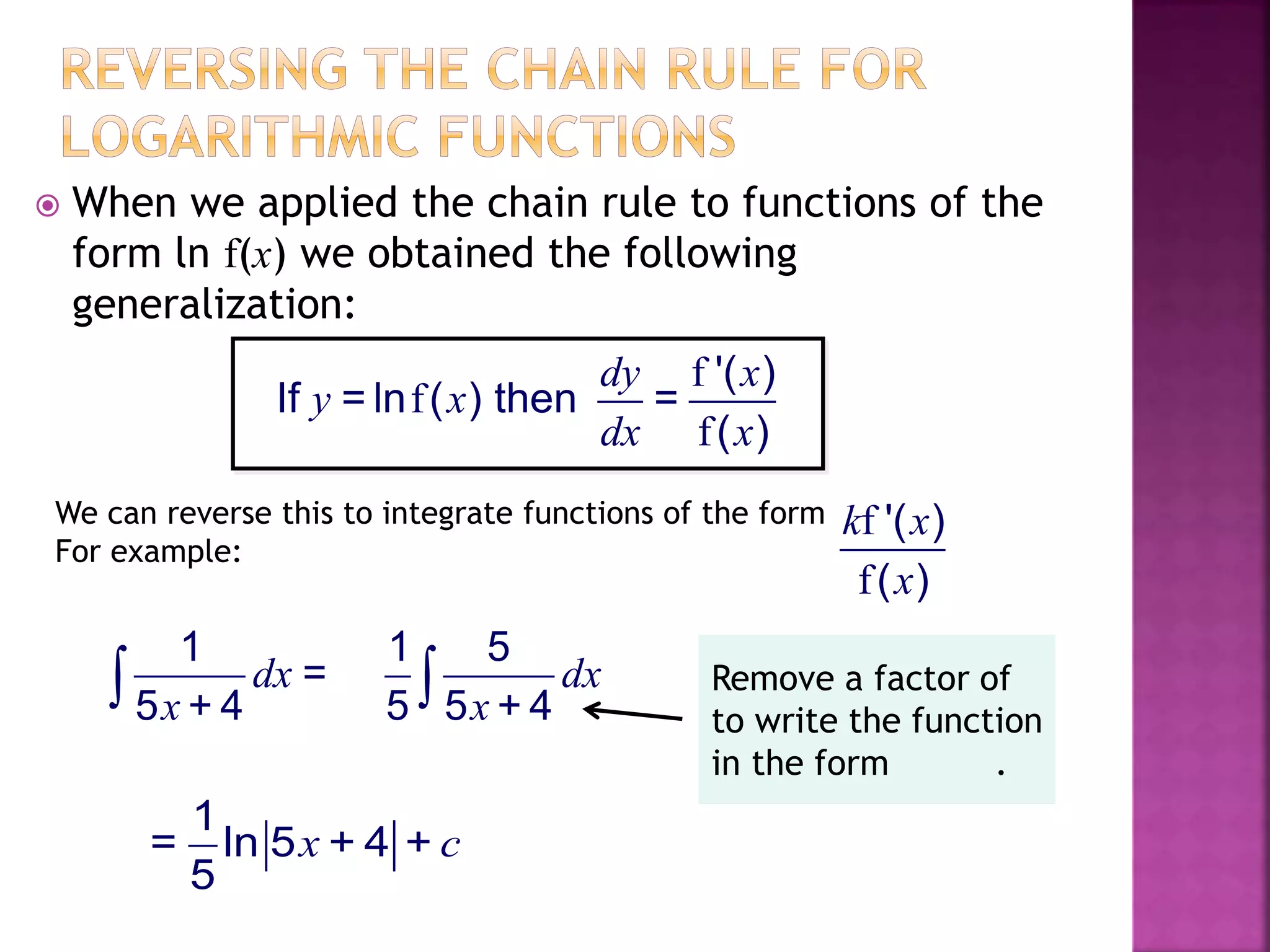 When we applied the chain rule to functions of the
form ln f(x) we obtained the following
generalization:
f
f
f
'( )
If = ln ( ) then =
( )
dy x
y x
dx x
We can reverse this to integrate functions of the form
For example:
f
f
'( )
( )
k x
x
1
=
5 + 4
dx
x
1 5
5 5 + 4
dx
x
1
= ln 5 + 4 +
5
x c
Remove a factor of
to write the function
in the form .
 