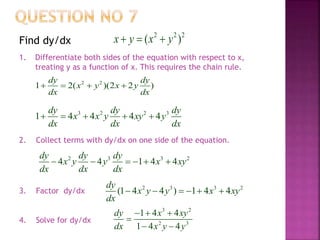 2 2 2
( )x y x y  Find dy/dx
1. Differentiate both sides of the equation with respect to x,
treating y as a function of x. This requires the chain rule.
2 2
1 2( )(2 2 )
dy dy
x y x y
dx dx
   
3 2 2 3
1 4 4 4 4
dy dy dy
x x y xy y
dx dx dx
    
2. Collect terms with dy/dx on one side of the equation.
2 3 3 2
4 4 1 4 4
dy dy dy
x y y x xy
dx dx dx
     
2 3 3 2
(1 4 4 ) 1 4 4
dy
x y y x xy
dx
     
3 2
2 3
1 4 4
1 4 4
dy x xy
dx x y y
  

 
4. Solve for dy/dx
3. Factor dy/dx
 