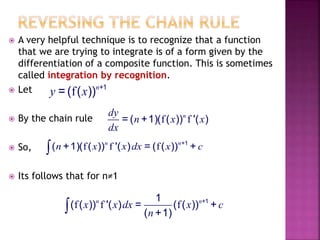  A very helpful technique is to recognize that a function
that we are trying to integrate is of a form given by the
differentiation of a composite function. This is sometimes
called integration by recognition.
 Let
 By the chain rule
 So,
 Its follows that for n≠1
f +1
= ( ( ))n
y x
f f= ( +1)( ( )) '( )ndy
n x x
dx
f f f +1
( +1)( ( )) '( ) = ( ( )) +n n
n x x dx x c
f f f +11
( ( )) '( ) = ( ( )) +
( +1)
n n
x x dx x c
n
 