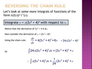 Integrate y = x(3x2 + 4)3 with respect to x.
Let’s look at some more integrals of functions of the
form k(f(x))n f ’(x).
Notice that the derivative of 3x2 + 4 is 6x.
Now consider the derivative of y = (3x2 + 4)4.
Using the chain rule: 2 3
= 4(3 + 4) ×6
dy
x x
dx
= 24x(3x2 + 4)3
So
2 3 2 4
24 (3 + 4) = (3 + 4) +x x dx x c
2 3 2 41
(3 + 4) = (3 + 4) +
24
x x dx x c 
 