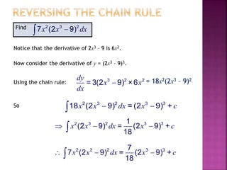 Find .2 3 2
7 (2 9)x x dx
Notice that the derivative of 2x3 – 9 is 6x2.
Now consider the derivative of y = (2x3 – 9)3.
Using the chain rule: 3 2 2
= 3(2 9) ×6
dy
x x
dx
 = 18x2(2x3 – 9)2
So 2 3 2 3 3
18 (2 9) = (2 9) +x x dx x c 
2 3 2 3 37
7 (2 9) = (2 9) +
18
x x dx x c  
2 3 2 3 31
(2 9) = (2 9) +
18
x x dx x c  
 