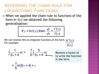  When we applied the chain rule to functions of the
form ln f(x) we obtained the following
generalization:
f
f
f
'( )
If = ln ( ) then =
( )
dy x
y x
dx x
We can reverse this to integrate functions of the form
For example:
f
f
'( )
( )
k x
x
1
=
5 + 4
dx
x
1 5
5 5 + 4
dx
x
1
= ln 5 + 4 +
5
x c
Remove a factor of
to write the function
in the form .
 