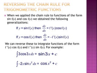  When we applied the chain rule to functions of the form
sin f(x) and cos f(x) we obtained the following
generalizations:
f f fIf = sin ( ) then = '( )cos ( )
dy
y x x x
dx
f f fIf = cos ( ) then = '( )sin ( )
dy
y x x x
dx

We can reverse these to integrate functions of the form
f ’(x) cos f(x) and f ’(x) sin f(x). For example:
3cos3 =xdx sin3 +x c
2
2 sin =x x dx
2
cos +x c
 