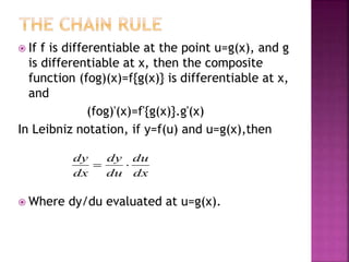  If f is differentiable at the point u=g(x), and g
is differentiable at x, then the composite
function (fog)(x)=f{g(x)} is differentiable at x,
and
(fog)'(x)=f'{g(x)}.g'(x)
In Leibniz notation, if y=f(u) and u=g(x),then
 Where dy/du evaluated at u=g(x).
dx
du
du
dy
dx
dy

 
