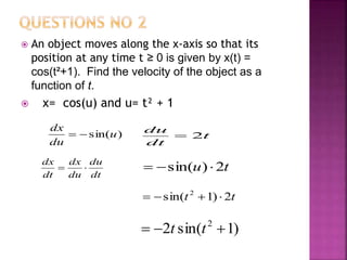 An object moves along the x-axis so that its
position at any time t ≥ 0 is given by x(t) =
cos(t²+1). Find the velocity of the object as a
function of t.
 x= cos(u) and u= t² + 1
)sin(u
du
dx
 t
dt
du
2
dt
du
du
dx
dt
dx
 tu 2)sin( 
tt 2)1sin( 2

)1sin(2 2
 tt
 
