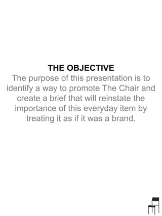 THE OBJECTIVE
The purpose of this presentation is to
identify a way to promote The Chair and
create a brief that will reinstate the
importance of this everyday item by
treating it as if it was a brand.
 