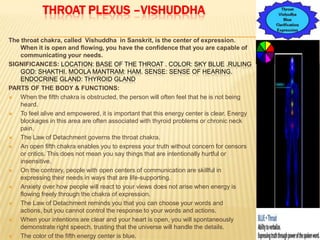 THROAT PLEXUS –VISHUDDHA
The throat chakra, called Vishuddha in Sanskrit, is the center of expression.
When it is open and flowing, you have the confidence that you are capable of
communicating your needs.
SIGNIFICANCES: LOCATION: BASE OF THE THROAT . COLOR: SKY BLUE .RULING
GOD: SHAKTHI. MOOLA MANTRAM: HAM. SENSE: SENSE OF HEARING.
ENDOCRINE GLAND: THYROID GLAND
PARTS OF THE BODY & FUNCTIONS:
 When the fifth chakra is obstructed, the person will often feel that he is not being
heard.
 To feel alive and empowered, it is important that this energy center is clear. Energy
blockages in this area are often associated with thyroid problems or chronic neck
pain.
 The Law of Detachment governs the throat chakra.
 An open fifth chakra enables you to express your truth without concern for censors
or critics. This does not mean you say things that are intentionally hurtful or
insensitive.
 On the contrary, people with open centers of communication are skillful in
expressing their needs in ways that are life-supporting.
 Anxiety over how people will react to your views does not arise when energy is
flowing freely through the chakra of expression.
 The Law of Detachment reminds you that you can choose your words and
actions, but you cannot control the response to your words and actions.
 When your intentions are clear and your heart is open, you will spontaneously
demonstrate right speech, trusting that the universe will handle the details.
 The color of the fifth energy center is blue.
 