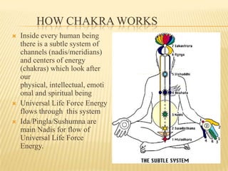 HOW CHAKRA WORKS
 Inside every human being
there is a subtle system of
channels (nadis/meridians)
and centers of energy
(chakras) which look after
our
physical, intellectual, emoti
onal and spiritual being
 Universal Life Force Energy
flows through this system
 Ida/Pingla/Sushumna are
main Nadis for flow of
Universal Life Force
Energy.
Pingla
Ida
Sushumna
(Manipura)
 