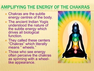 AMPLIFYING THE ENERGY OF THE CHAKRAS
 Chakras are the subtle
energy centres of the body.
 The ancient Indian Yogis
understood the nature of
the subtle energy which
drives all biological
function.
 They called these centers
―Chakras‖ which literally
means ― wheels.‖
 Those who see energy
often perceive the chakras
as spinning with a wheel-
like appearance.
 