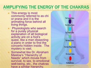 AMPLIFYING THE ENERGY OF THE CHAKRAS
 This energy is most
commonly referred to as chi
or prana and it is the
animating force behind all
living things.
 Physiologists who search
for a purely physical
explanation of all biological
activity are on a fool’s
quest, like a man dissecting
a piano in order to find the
concerto hidden inside. The
mystery is vast.
 Somewhat like Dr. Abraham
Maslow’s ―Hierarchy of
Needs‖ which moves from
survival, to sex, to emotional
well-being, etc., the chakras
have a similar hierarchy.
 