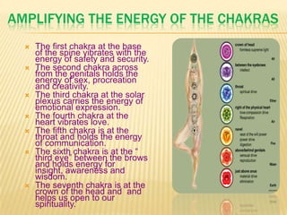 AMPLIFYING THE ENERGY OF THE CHAKRAS
 The first chakra at the base
of the spine vibrates with the
energy of safety and security.
 The second chakra across
from the genitals holds the
energy of sex, procreation
and creativity.
 The third chakra at the solar
plexus carries the energy of
emotional expression.
 The fourth chakra at the
heart vibrates love.
 The fifth chakra is at the
throat and holds the energy
of communication.
 The sixth chakra is at the ―
third eye‖ between the brows
and holds energy for
insight, awareness and
wisdom.
 The seventh chakra is at the
crown of the head and and
helps us open to our
spirituality.
 