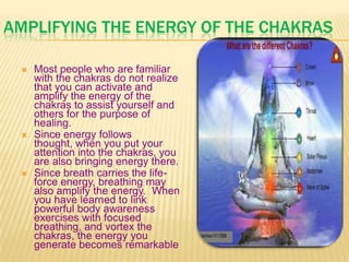 AMPLIFYING THE ENERGY OF THE CHAKRAS
 Most people who are familiar
with the chakras do not realize
that you can activate and
amplify the energy of the
chakras to assist yourself and
others for the purpose of
healing.
 Since energy follows
thought, when you put your
attention into the chakras, you
are also bringing energy there.
 Since breath carries the life-
force energy, breathing may
also amplify the energy. When
you have learned to link
powerful body awareness
exercises with focused
breathing, and vortex the
chakras, the energy you
generate becomes remarkable
 