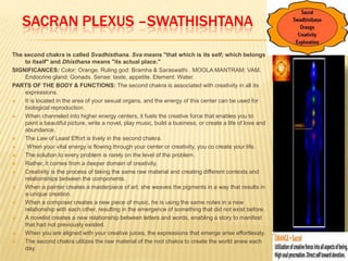 SACRAN PLEXUS –SWATHISHTANA
The second chakra is called Svadhisthana. Sva means "that which is its self; which belongs
to itself" and Dhisthana means "its actual place."
SIGNIFICANCES: Color: Orange. Ruling god: Bramha & Saraswathi . MOOLA MANTRAM: VAM.
Endocrine gland: Gonads. Sense: taste, appetite. Element: Water.
PARTS OF THE BODY & FUNCTIONS: The second chakra is associated with creativity in all its
expressions.
 It is located in the area of your sexual organs, and the energy of this center can be used for
biological reproduction.
 When channeled into higher energy centers, it fuels the creative force that enables you to
paint a beautiful picture, write a novel, play music, build a business, or create a life of love and
abundance.
 The Law of Least Effort is lively in the second chakra.
 When your vital energy is flowing through your center or creativity, you co create your life.
 The solution to every problem is rarely on the level of the problem.
 Rather, it comes from a deeper domain of creativity.
 Creativity is the process of taking the same raw material and creating different contexts and
relationships between the components.
 When a painter creates a masterpiece of art, she weaves the pigments in a way that results in
a unique creation.
 When a composer creates a new piece of music, he is using the same notes in a new
relationship with each other, resulting in the emergence of something that did not exist before.
 A novelist creates a new relationship between letters and words, enabling a story to manifest
that had not previously existed.
 When you are aligned with your creative juices, the expressions that emerge arise effortlessly.
 The second chakra utilizes the raw material of the root chakra to create the world anew each
day.
 