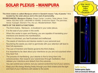 SOLAR PLEXUS –MANIPURA
The third chakra is called Manipura which in Sanskrit means "city of jewels." It is
located by the solar plexus and is the seat of personality.
SIGNIFICANCES: Manipura Chakra -Power Center. Location: Solar plexus. Color:
Yellow. RULING GOD: LAKSHMI & VISHNU. Endocrine Gland: The pancreas.
Sense: Eyesight. Element: Fire, the sun. Moolamantram: Ram
PARTS OF THE BODY:& FUNCTIONS:
 The third chakra, Manipura , is localized in your solar plexus.
 It is the seat of your power in the world.
 When this center is open and flowing, you are capable of translating your
intentions and desires into manifestation.
 When it is blocked, you feel frustrated and ineffectual.
 The seeds of intentions and desires reside in your personal soul.
 Nourishing the seeds you wish to germinate with your attention will lead to
their full expression.
 The Law of Intention and Desire governs the third chakra.
 It is important to be clear about your intentions so you are not surprised when
they bear fruit.
 The process of manifesting your desires is first to bring them into
consciousness, then expand your awareness through meditation, then
release your intentions and detach from the outcome.
 You can control your actions, but you cannot control the fruit of your actions.
 Keep your life energy flowing freely through your third chakra and the light
and heat of your intentions will radiate to the world.
 