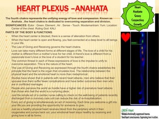 HEART PLEXUS –ANAHATA
The fourth chakra represents the unifying energy of love and compassion. Known as
Anahata , the heart chakra is dedicated to overcoming separation and division.
SIGNIFICANCES: Color : Green. Element ; Air . Sense - Touch. Moolamantram: Yum. Location:
Center of the chest .Ruling God: KALI
PARTS OF THE BODY & FUNCTIONS:
 When the heart center is blocked, there is a sense of alienation from others.
 When the heart center is open and flowing, you feel connected at a deep level to all beings
in your life.
 The Law of Giving and Receiving governs the heart chakra.
 Love can take many different forms at different stages of life. The love of a child for his
mother is different from a mother’s love for her child. A friend’s love is different from a
passionate lover’s love or the love of a student for his teacher.
 The common thread in each of these expressions of love is the impulse to unify to
overcome separation. This is the nature of the heart.
 The Law of Giving and Receiving as expressed through the fourth chakra establishes the
principle that the heart is the organ that circulates love. The relationship between the
physical heart and the emotional heart is more than metaphorical.
 Studies have shown that in patients with recent heart attacks, men who believe that their
spouses love them suffer fewer complications and have better outcomes then men who
are in conflicted marriages.
 People who perceive the world as hostile have a higher risk of premature heart attacks
than those who feel the world is a nurturing place.
 Just the simple act of a cardiac nurse calling to check on the well-being of patients recently
discharged from a coronary care unit can reduce the risk of re-hospitalization.
 Every act of giving is simultaneously an act of receiving. Each time you welcome a gift into
your life you are providing the opportunity for someone to give.
 Just as a healthy physical heart receives blood from the periphery which it then
oxygenates and pumps back out, your emotional heart stays healthy by receiving and
giving love in all its forms.
 