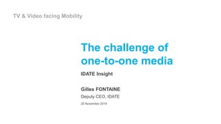 The challenge of
one-to-one media
IDATE Insight
Gilles FONTAINE
Deputy CEO, IDATE
20 November 2014
TV & Video facing Mobility
 