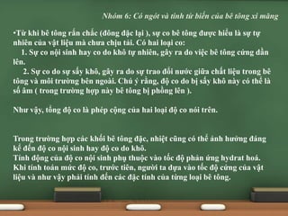 •Từ khi bê tông rắn chắc (đông đặc lại ), sự co bê tông được hiểu là sự tự
nhiên của vật liệu mà chưa chịu tải. Có hai loại co:
1. Sự co nội sinh hay co do khô tự nhiên, gây ra do việc bê tông cứng dần
lên.
2. Sự co do sự sấy khô, gây ra do sự trao đổi nước giữa chất liệu trong bê
tông và môi trường bên ngoài. Chú ý rằng, độ co do bị sấy khô này có thể là
số âm ( trong trường hợp này bê tông bị phồng lên ).
Như vậy, tổng độ co là phép cộng của hai loại độ co nói trên.
Trong trường hợp các khối bê tông đặc, nhiệt cũng có thể ảnh hưởng đáng
kể đến độ co nội sinh hay độ co do khô.
Tính động của độ co nội sinh phụ thuộc vào tốc độ phản ứng hydrat hoá.
Khi tính toán mức độ co, trước tiên, người ta dựa vào tốc độ cứng của vật
liệu và như vậy phải tính đến các đặc tính của từng loại bê tông.
Nhóm 6: Có ngót và tính từ biến của bê tông xi măng
 