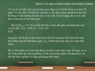 •Tỷ số fc (t) fc28, tuổi của bê tông non, được coi là biến kiểm tra trước 28
ngày. Vì vậy, đối với khối bê tông đặc có độ đông cứng nhanh hơn thì tuổi
bê tông có ảnh hưởng lớn đến độ co nội sinh. Sau 28 ngày, độ co nội sinh
được tính căn cứ vào thời gian.
- Nếu fc(t)fc28 > 0,1 thì có thể tính độ co theo đề nghị của pháp như sau:
e,d (t,f,28) - (f,2, - 20X2,2^ - 0,2). 10-5
fc28
trong đó, £r0 là độ co nội sinh tính từ khi bê tông đặc (kết dính đến một
thời điểm nào đó tính bằng ngày). F28 là đặc tính ứng suất vào cùng thời
điểm.
Để có thể miêu tả rõ hơn tính động của độ co nội sinh trước 28 ngày, ta có
thể chấp nhận qui luật hyperbôn về độ cứng được phân chia dựa theo các
dữ liệu thực nghiệm về ứng suất đang hiện hành.
Nhóm 6: Có ngót và tính từ biến của bê tông xi măng
 