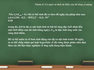 Nếu fc(t)fc28 > 0,1 thì có thể tính độ co theo đề nghị của pháp như sau:
e,d (t,f,28) - (f,2, - 20X2,2^ - 0,2). 10-5
fc28
trong đó, £r0 là độ co nội sinh tính từ khi bê tông đặc (kết dính đến
một thời điểm nào đó tính bằng ngày). F28 là đặc tính ứng suất vào
cùng thời điểm.
Để có thể miêu tả rõ hơn tính động của độ co nội sinh trước 28 ngày,
ta có thể chấp nhận qui luật hyperbôn về độ cứng được phân chia dựa
theo các dữ liệu thực nghiệm về ứng suất đang hiện hành.
Nhóm 6: Có ngót và tính từ biến của bê tông xi măng
 
