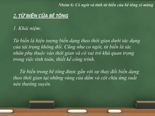2. TỪ BIẾN CỦA BÊ TÔNG
1. Khái niệm:
Từ biến là hiện tượng biến dạng theo thời gian dưới tác dụng
của tải trọng không đổi. Cũng như co ngót, từ biến là tác
nhân phụ thuộc vào thời gian và có vai trò khá quan trọng
trong việc tính toán, thiết kế công trình.
Từ biến trong bê tông được gắn với sự thay đổi biến dạng
theo thời gian tại những vùng của dầm và cột chịu ứng suất
nén thường xuyên.
Nhóm 6: Có ngót và tính từ biến của bê tông xi măng
 