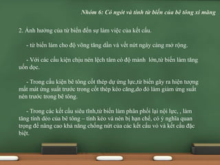 2. Ảnh hưởng của từ biến đến sự làm việc của kết cấu.
- từ biến làm cho độ võng tăng dần và vết nứt ngày càng mở rộng.
- Với các cấu kiện chịu nén lệch tâm có độ mảnh lớn,từ biến làm tăng
uốn dọc.
- Trong cấu kiện bê tông cốt thép dự ứng lực,từ biến gây ra hiện tượng
mất mát ứng suất trước trong cốt thép kéo căng,do đó làm giảm ứng suất
nén trước trong bê tông.
- Trong các kết cấu siêu tĩnh,từ biến làm phân phối lại nội lực, , làm
tăng tính dẻo của bê tông – tính kéo và nén bị hạn chế, có ý nghĩa quan
trọng để nâng cao khả năng chống nứt của các kết cấu vỏ và kết cấu đặc
biệt.
Nhóm 6: Có ngót và tính từ biến của bê tông xi măng
 