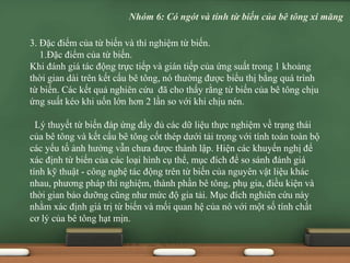 3. Đặc điểm của từ biến và thí nghiệm từ biến.
1.Đặc điểm của từ biến.
Khi đánh giá tác động trực tiếp và gián tiếp của ứng suất trong 1 khoảng
thời gian dài trên kết cấu bê tông, nó thường được biểu thị bằng quá trình
từ biến. Các kết quả nghiên cứu đã cho thấy rằng từ biến của bê tông chịu
ứng suất kéo khi uốn lớn hơn 2 lần so với khi chịu nén.
Lý thuyết từ biến đáp ứng đầy đủ các dữ liệu thực nghiệm về trạng thái
của bê tông và kết cấu bê tông cốt thép dưới tải trọng với tính toán toàn bộ
các yếu tố ảnh hưởng vẫn chưa được thành lập. Hiện các khuyến nghị để
xác định từ biến của các loại hình cụ thể, mục đích để so sánh đánh giá
tính kỹ thuật - công nghệ tác động trên từ biến của nguyên vật liệu khác
nhau, phương pháp thí nghiệm, thành phần bê tông, phụ gia, điều kiện và
thời gian bảo dưỡng cũng như mức độ gia tải. Mục đích nghiên cứu này
nhằm xác định giá trị từ biến và mối quan hệ của nó với một số tính chất
cơ lý của bê tông hạt mịn.
Nhóm 6: Có ngót và tính từ biến của bê tông xi măng
 