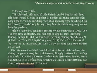 2. Thí nghiệm từ biến.
Thí nghiệm đo biến dạng từ biến khi nén của bê tông hạt mịn được
tiến hành trong 360 ngày tại phòng thí nghiệm của trung tâm phát triển
công nghệ và vật liệu xây dựng, viện khoa học công nghệ xây dựng. Quá
trình đo độ co của bê tông hạt mịn cũng được tiến hành song song với đo
biến dạng từ biến.
Mẫu thí nghiệm có dạng hình lăng trụ với kích thước lăng 100 x 100 x
400 mm được chế tạo từ 2 loại hỗn hợp bê tông hạt mịn: loại thông
thường (ký hiệu là BT-1) và loại được trộn bằng phương pháp đùn ép(*)
(ký hiệu là BT-2). Cả 2 loại bê tông này có tỉ lệ X/C = 2,5; N/X = 0,53.
Vật liệu chế tạo là xi măng bỉm sơn PCB 30, cát vàng sông lô có mô đun
độ lớn 2,56.
Các mẫu được tháo khuôn sau 24 giờ kể từ lúc tạo hình và được bảo
dưỡng trong môi trường ẩm tự nhiên trong 28 ngày. Với mỗi loại bê tông
đúc 6 mẫu 100 x 100 x 400 mm: 2 mẫu để xác định cường độ nén, 2 mẫu
xác định độ co và 2 mẫu để xác định từ biến; 3 mẫu 40x40x160 mm: xác
định cường độ chịu uốn và chịu nén.
Nhóm 6: Có ngót và tính từ biến của bê tông xi măng
 