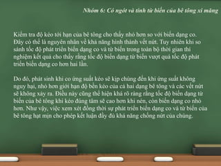 Kiểm tra độ kéo tới hạn của bê tông cho thấy nhỏ hơn so với biến dạng co.
Đây có thể là nguyên nhân về khả năng hình thành vết nứt. Tuy nhiên khi so
sánh tốc độ phát triển biến dạng co và từ biến trong toàn bộ thời gian thí
nghiệm kết quả cho thấy rằng tốc độ biến dạng từ biến vượt quá tốc độ phát
triển biến dạng co hơn hai lần.
Do đó, phát sinh khi co ứng suất kéo sẽ kịp chùng đến khi ứng suất không
nguy hại, nhỏ hơn giới hạn độ bền kéo của cả hai dạng bê tông và các vết nứt
sẽ không xảy ra. Điều này cũng thể hiện khá rõ ràng rằng tốc độ biến dạng từ
biến của bê tông khi kéo đúng tâm sẽ cao hơn khi nén, còn biến dạng co nhỏ
hơn. Như vậy, việc xem xét đồng thời sự phát triển biến dạng co và từ biến của
bê tông hạt mịn cho phép kết luận đầy đủ khả năng chống nứt của chúng.
Nhóm 6: Có ngót và tính từ biến của bê tông xi măng
 