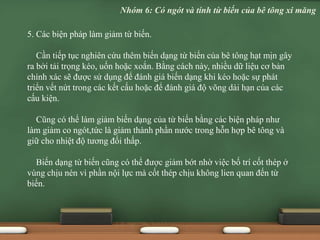 5. Các biện pháp làm giảm từ biến.
Cần tiếp tục nghiên cứu thêm biến dạng từ biến của bê tông hạt mịn gây
ra bởi tải trọng kéo, uốn hoặc xoắn. Bằng cách này, nhiều dữ liệu cơ bản
chính xác sẽ được sử dụng để đánh giá biến dạng khi kéo hoặc sự phát
triển vết nứt trong các kết cấu hoặc để đánh giá độ võng dài hạn của các
cấu kiện.
Cũng có thể làm giảm biến dạng của từ biến bằng các biện pháp như
làm giảm co ngót,tức là giảm thành phần nước trong hỗn hợp bê tông và
giữ cho nhiệt độ tương đối thấp.
Biến dạng từ biến cũng có thể được giảm bớt nhờ việc bố trí cốt thép ở
vùng chịu nén vì phần nội lực mà cốt thép chịu không lien quan đến từ
biến.
Nhóm 6: Có ngót và tính từ biến của bê tông xi măng
 