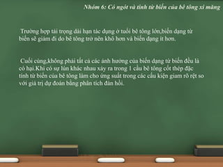 Trường hợp tải trọng dài hạn tác dụng ở tuổi bê tông lớn,biến dạng từ
biến sẽ giảm đi do bê tông trở nên khô hơn và biến dạng ít hơn.
Cuối cùng,không phải tất cả các ảnh hưởng của biến dạng từ biến đều là
có hại.Khi có sự lún khác nhau xảy ra trong 1 cầu bê tông cốt thép đặc
tính từ biến của bê tông làm cho ứng suất trong các cấu kiện giam rõ rệt so
với giá trị dự đoán bằng phân tích đàn hồi.
Nhóm 6: Có ngót và tính từ biến của bê tông xi măng
 